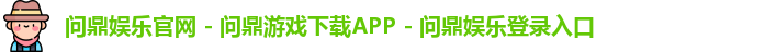 问鼎娱乐官网 - 问鼎游戏下载APP - 问鼎娱乐登录入口